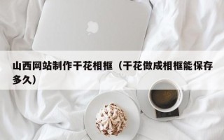 南宁山西网站制作干花相框（干花做成相框能保存多久）