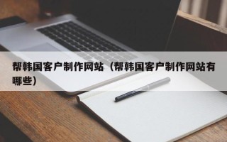 南宁帮韩国客户制作网站（帮韩国客户制作网站有哪些）